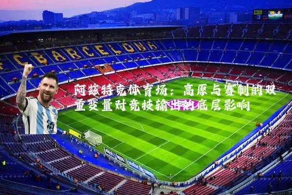 阿兹特克体育场:高原与赛制的双重变量对竞技输出的底层影响